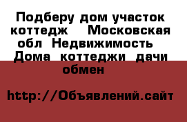 Подберу дом участок коттедж  - Московская обл. Недвижимость » Дома, коттеджи, дачи обмен   